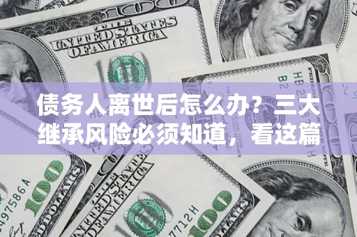 北京债务人离世后怎么办？三大继承风险必须知道，看这篇就够了