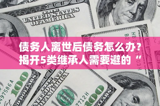北京债务人离世后债务怎么办？揭开5类继承人需要避的“坑”