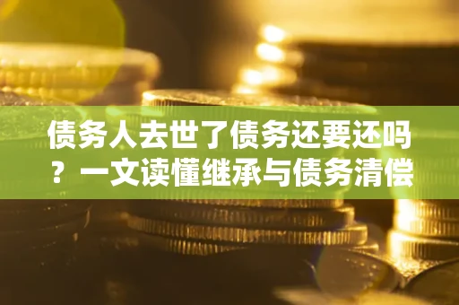 北京债务人去世了债务还要还吗？一文读懂继承与债务清偿